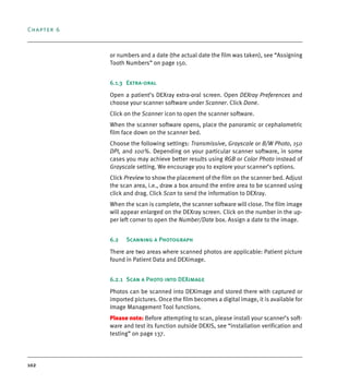 Chapter 6
102
or numbers and a date (the actual date the film was taken), see “Assigning
Tooth Numbers” on page 150.
6.1.3 Extra-oral
Open a patient’s DEXray extra-oral screen. Open DEXray Preferences and
choose your scanner software under Scanner. Click Done.
Click on the Scanner icon to open the scanner software.
When the scanner software opens, place the panoramic or cephalometric
film face down on the scanner bed.
Choose the following settings: Transmissive, Grayscale or B/W Photo, 150
DPI, and 100%. Depending on your particular scanner software, in some
cases you may achieve better results using RGB or Color Photo instead of
Grayscale setting. We encourage you to explore your scanner’s options.
Click Preview to show the placement of the film on the scanner bed. Adjust
the scan area, i.e., draw a box around the entire area to be scanned using
click and drag. Click Scan to send the information to DEXray.
When the scan is complete, the scanner software will close. The film image
will appear enlarged on the DEXray screen. Click on the number in the up-
per left corner to open the Number/Date box. Assign a date to the image.
6.2 Scanning a Photograph
There are two areas where scanned photos are applicable: Patient picture
found in Patient Data and DEXimage.
6.2.1 Scan a Photo into DEXimage
Photos can be scanned into DEXimage and stored there with captured or
imported pictures. Once the film becomes a digital image, it is available for
Image Management Tool functions.
Please note: Before attempting to scan, please install your scanner’s soft-
ware and test its function outside DEXIS, see “installation verification and
testing” on page 137.
DEXIS_9_EN.book Page 102 Tuesday, October 5, 2010 12:58 PM
 