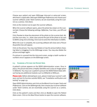 103
DEXscan: Scanned Images
Choose your patient and open DEXimage intra-oral or extra-oral screen,
whichever is applicable. Now open DEXimage Preferences and choose your
scanner software under Twain Camera; we are essentially using the scan-
ner as a camera. Click Done.
Click on the Camera icon to open the scanner software.
When the scanner software opens, place the photo face down on the scan-
ner bed. Choose the following settings: Reflective, True Color, 300 DPI and
100%.
Click Preview to show the placement of the photo on the scanner bed. Ad-
just the scan area, i.e., draw a box around the part of the photo to be sent
to DEXIS using click and drag. Click Scan to send the information to DEXIS.
When the scan is complete, the scanning software will close and a Picture
Acquisition box will appear.
Click on the picture. You may now Rotate or Crop the picture before choos-
ing Select or dragging it to the DEXimage screen. You may also Delete the
picture and begin again.
If a picture is scanned into the intra-oral screen, assign a tooth number or
numbers once it appears on the DEXimage screen.
6.3 Scanning a Picture for Patient Data
A patient’s picture appears on the DEXIS Administration screen. Once in
place, this picture becomes a helpful identifier and is also an image option
in DEXwrite. You may scan a patient’s picture into DEXIS Patient Data with-
out having any additional modules such as DEXwrite or DEXscan.
Please note: Before attempting to scan, please install your scanner’s soft-
ware and test its function outside DEXIS, see “installation verification and
testing” on page 137.
Open DEXIS Administration and click on the Wrench icon to open Tools and
Preferences. Click on the DEXimage tab, then choose your scanner software
under Twain Camera; we are essentially using the scanner as a camera.
Click Done.
Click on the patient’s name and then click on Modify to open the Patient
Data screen. Click on the New Picture button to open the scanner software.
DEXIS_9_EN.book Page 103 Tuesday, October 5, 2010 12:58 PM
 
