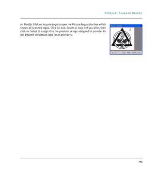 105
DEXscan: Scanned Images
on Modify. Click on Acquire Logo to open the Picture Acquisition box which
shows all scanned logos. Click on one, Rotate or Crop it if you wish, then
click on Select to assign it to the provider. A logo assigned to provider #1
will become the default logo for all providers.
DEXIS_9_EN.book Page 105 Tuesday, October 5, 2010 12:58 PM
 