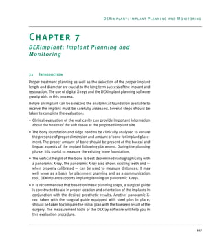 107
DEXimplant: Implant Planning and Monitoring
Chapter 7
DEXimplant: Implant Planning and
Monitoring
7.1 Introduction
Proper treatment planning as well as the selection of the proper implant
length and diameter are crucial to the long-term success of the implant and
restoration. The use of digital X-rays and the DEXimplant planning software
greatly aids in this process.
Before an implant can be selected the anatomical foundation available to
receive the implant must be carefully assessed. Several steps should be
taken to complete the evaluation:
• Clinical evaluation of the oral cavity can provide important information
about the health of the soft tissue at the proposed implant site.
• The bony foundation and ridge need to be clinically analyzed to ensure
the presence of proper dimension and amount of bone for implant place-
ment. The proper amount of bone should be present at the buccal and
lingual aspects of the implant following placement. During the planning
phase, it is useful to measure the existing bone foundation.
• The vertical height of the bone is best determined radiographically with
a panoramic X-ray. The panoramic X-ray also shows existing teeth and —
when properly calibrated — can be used to measure distances. It may
well serve as a basis for placement planning and as a communication
tool. DEXimplant supports implant planning on panoramic X-rays.
• It is recommended that based on these planning steps, a surgical guide
is constructed to aid in proper location and orientation of the implants in
conjunction with the desired prosthetic results. Another panoramic X-
ray, taken with the surgical guide equipped with steel pins in place,
should be taken to compare the initial plan with the foreseen result of the
surgery. The measurement tools of the DEXray software will help you in
this evaluation procedure.
DEXIS_9_EN.book Page 107 Tuesday, October 5, 2010 12:58 PM
 