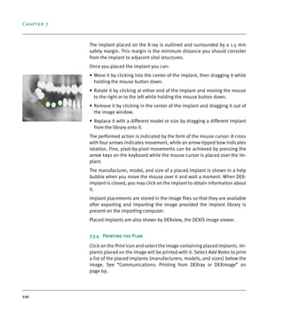 Chapter 7
110
The implant placed on the X-ray is outlined and surrounded by a 1.5 mm
safety margin. This margin is the minimum distance you should consider
from the implant to adjacent vital structures.
Once you placed the implant you can:
• Move it by clicking into the center of the implant, then dragging it while
holding the mouse button down.
• Rotate it by clicking at either end of the implant and moving the mouse
to the right or to the left while holding the mouse button down.
• Remove it by clicking in the center of the implant and dragging it out of
the image window.
• Replace it with a different model or size by dragging a different implant
from the library onto it.
The performed action is indicated by the form of the mouse cursor: A cross
with four arrows indicates movement, while an arrow-tipped bow indicates
rotation. Fine, pixel-by-pixel movements can be achieved by pressing the
arrow keys on the keyboard while the mouse cursor is placed over the im-
plant.
The manufacturer, model, and size of a placed implant is shown in a help
bubble when you move the mouse over it and wait a moment. When DEX-
implant is closed, you may click on the implant to obtain information about
it.
Implant placements are stored in the image files so that they are available
after exporting and importing the image provided the implant library is
present on the importing computer.
Placed implants are also shown by DEXview, the DEXIS image viewer.
7.3.4 Printing the Plan
Click on the Print icon and select the image containing placed implants. Im-
plants placed on the image will be printed with it. Select Add Notes to print
a list of the placed implants (manufacturers, models, and sizes) below the
image. See “Communications: Printing from DEXray or DEXimage” on
page 69.
DEXIS_9_EN.book Page 110 Tuesday, October 5, 2010 12:58 PM
 