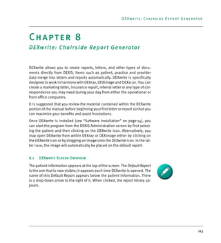 113
DEXwrite: Chairside Report Generator
Chapter 8
DEXwrite: Chairside Report Generator
DEXwrite allows you to create reports, letters, and other types of docu-
ments directly from DEXIS. Items such as patient, practice and provider
data merge into letters and reports automatically. DEXwrite is specifically
designed to work in harmony with DEXray, DEXimage and DEXscan. You can
create a marketing letter, insurance report, referral letter or any type of cor-
respondence you may need during your day from either the operational or
front office computers.
It is suggested that you review the material contained within the DEXwrite
portion of the manual before beginning your first letter or report so that you
can maximize your benefits and avoid frustrations.
Once DEXwrite is installed (see “Software Installation” on page 14), you
can start the program from the DEXIS Administration screen by first select-
ing the patient and then clicking on the DEXwrite icon. Alternatively, you
may open DEXwrite from within DEXray or DEXimage either by clicking on
the DEXwrite icon or by dragging an image onto the DEXwrite icon. In the lat-
ter case, the image will automatically be placed on the default report.
8.1 DEXwrite Screen Overview
The patient information appears at the top of the screen. The Default Report
is the one that is now visible; it appears each time DEXwrite is opened. The
name of this Default Report appears below the patient information. There
is a drop-down arrow to the right of it. When clicked, the report library ap-
pears.
DEXIS_9_EN.book Page 113 Tuesday, October 5, 2010 12:58 PM
 