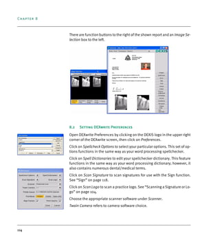 Chapter 8
114
There are function buttons to the right of the shown report and an Image Se-
lection box to the left.
8.2 Setting DEXwrite Preferences
Open DEXwrite Preferences by clicking on the DEXIS logo in the upper right
corner of the DEXwrite screen, then click on Preferences.
Click on Spellcheck Options to select your particular options. This set of op-
tions functions in the same way as your word processing spellchecker.
Click on Spell Dictionaries to edit your spellchecker dictionary. This feature
functions in the same way as your word processing dictionary; however, it
also contains numerous dental/medical terms.
Click on Scan Signature to scan signatures for use with the Sign function.
See “Sign” on page 118.
Click on Scan Logo to scan a practice logo. See “Scanning a Signature or Lo-
go” on page 104.
Choose the appropriate scanner software under Scanner.
Twain Camera refers to camera software choice.
DEXIS_9_EN.book Page 114 Tuesday, October 5, 2010 12:58 PM
 