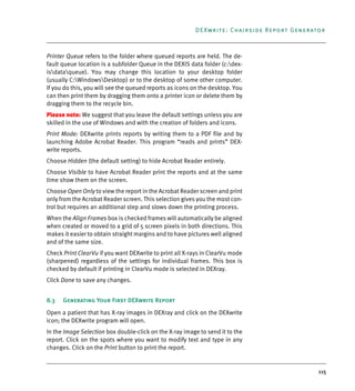 115
DEXwrite: Chairside Report Generator
Printer Queue refers to the folder where queued reports are held. The de-
fault queue location is a subfolder Queue in the DEXIS data folder (c:dex-
isdataqueue). You may change this location to your desktop folder
(usually C:WindowsDesktop) or to the desktop of some other computer.
If you do this, you will see the queued reports as icons on the desktop. You
can then print them by dragging them onto a printer icon or delete them by
dragging them to the recycle bin.
Please note: We suggest that you leave the default settings unless you are
skilled in the use of Windows and with the creation of folders and icons.
Print Mode: DEXwrite prints reports by writing them to a PDF file and by
launching Adobe Acrobat Reader. This program “reads and prints” DEX-
write reports.
Choose Hidden (the default setting) to hide Acrobat Reader entirely.
Choose Visible to have Acrobat Reader print the reports and at the same
time show them on the screen.
Choose Open Only to view the report in the Acrobat Reader screen and print
only from the Acrobat Reader screen. This selection gives you the most con-
trol but requires an additional step and slows down the printing process.
When the Align Frames box is checked frames will automatically be aligned
when created or moved to a grid of 5 screen pixels in both directions. This
makes it easier to obtain straight margins and to have pictures well aligned
and of the same size.
Check Print ClearVu if you want DEXwrite to print all X-rays in ClearVu mode
(sharpened) regardless of the settings for individual frames. This box is
checked by default if printing in ClearVu mode is selected in DEXray.
Click Done to save any changes.
8.3 Generating Your First DEXwrite Report
Open a patient that has X-ray images in DEXray and click on the DEXwrite
icon; the DEXwrite program will open.
In the Image Selection box double-click on the X-ray image to send it to the
report. Click on the spots where you want to modify text and type in any
changes. Click on the Print button to print the report.
DEXIS_9_EN.book Page 115 Tuesday, October 5, 2010 12:58 PM
 