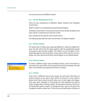 Chapter 8
116
You now have you first DEXwrite report!
8.4 Report Management Tools
There are two components to DEXwrite: Report Creation and Templates
Construction.
Report Creation is accomplished using existing templates.
Templates Construction is the process by which you design templates that
have specific components to meet your needs.
Each component has specific tools and functions.
The following describes the tools and functions for Report Creation:
8.4.1 Default Report
The report that is visible upon opening DEXwrite is called the Default Re-
port. You will notice that the report appears with the appropriate patient
and practice data already merged. This default can be changed in Tem-
plates Management discussed later in this section of the manual. In the ex-
ample, we have chosen the Prostho Interim Report as our Default Report.
8.4.2 Report Library
To select a different report, open the Report Library. Click on the down-ar-
row next to the name of the current report at the top of the window. This will
open a list of letters and reports from which to choose.
8.4.3 Frames
If you click in different areas of your report, you will notice that there are
several sections to the report. Each section is housed in a box called a
frame. Each frame contains specific data, such as text, logos and images.
Once your basic template is constructed you will probably not need to
make changes when creating a report. The exception may be in the text in
the body of the letter or report. To change this text, click on the area to be
changed and add or delete text. The function and modification of frames is
DEXIS_9_EN.book Page 116 Tuesday, October 5, 2010 12:58 PM
 