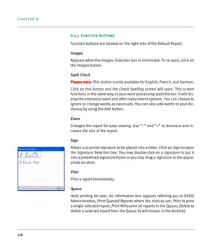 Chapter 8
118
8.4.5 Function Buttons
Function buttons are located on the right side of the Default Report.
Images
Appears when the Images Selection box is minimized. To re-open, click on
the Images button.
Spell Check
Please note: This button is only available for English, French, and German.
Click on this button and the Check Spelling screen will open. This screen
functions in the same way as your word processing spellchecker. It will dis-
play the erroneous word and offer replacement options. You can choose to
Ignore or Change words as necessary. You can also add words to your dic-
tionary by using the Add button.
Zoom
Enlarges the report for easy viewing. Use “–” and “+” to decrease and in-
crease the size of the report.
Sign
Allows a scanned signature to be placed into a letter. Click on Sign to open
the Signature Selection box. You may double-click on a signature to put it
into a predefined signature frame or you may drag a signature to the appro-
priate location.
Print
Print a report immediately.
Queue
Hold printing for later. An information box appears referring you to DEXIS
Administration, Print Queued Reports where the choices are: Print to print
a single selected report; Print All to print all reports in the Queue; Delete to
delete a selected report from the Queue (it will remain in the Archive).
DEXIS_9_EN.book Page 118 Tuesday, October 5, 2010 12:58 PM
 
