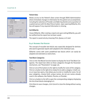 Chapter 8
120
Patient Data
Allows access to the Patient’s Data screen through DEXIS Administration
where immediate changes in information for the patient are accomplished,
including the selection of Provider and Referring Dentist and acquisition of
a patient picture with the New Picture button. Upon opening DEXwrite, this
box will appear if any required information is missing.
Exit DEXwrite
Closes DEXwrite. After creating a report and upon exiting DEXwrite, you will
be notified that the report has not been saved.
The report is saved only by choosing Print, Queue, or E-mail.
8.4.6 Reusable Text Blocks
The concept of reusable text blocks was especially designed for dentists
who want to generate reports well adapted to the individual case.
DEXwrite comes with some predefined text blocks which can easily be
adapted and extended as need arises.
Text Block Categories
Click on the Text Blocks function button to display the list of Text Block Cat-
egories. The report text refers to these categories through the Parameter
mechanism, see “Parameters” on page 126.
Click on one of the buttons to the right to modify the name of the category.
Click on a button to the right of an empty line to add a category. In both cas-
es an input box opens, that allows you to enter or modify the name. For all
your categories, choose brief, unique names; do not use names already
used in the software, like Patient, Practice, or Provider.
Click on a button to the left to open the corresponding category displaying
the list of text blocks belonging to it.
Click Done to save changes, click Cancel to close the dialog without saving
changes.
DEXIS_9_EN.book Page 120 Tuesday, October 5, 2010 12:58 PM
 