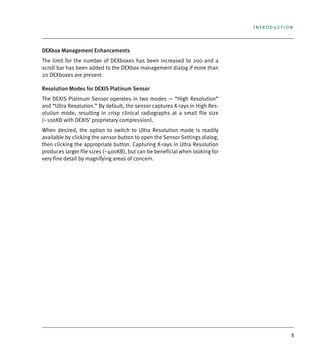 5
Introduction
DEXbox Management Enhancements
The limit for the number of DEXboxes has been increased to 200 and a
scroll bar has been added to the DEXbox management dialog if more than
20 DEXboxes are present.
Resolution Modes for DEXIS Platinum Sensor
The DEXIS Platinum Sensor operates in two modes — “High Resolution”
and “Ultra Resolution.” By default, the sensor captures X-rays in High Res-
olution mode, resulting in crisp clinical radiographs at a small file size
(~100KB with DEXIS’ proprietary compression).
When desired, the option to switch to Ultra Resolution mode is readily
available by clicking the sensor button to open the Sensor Settings dialog,
then clicking the appropriate button. Capturing X-rays in Ultra Resolution
produces larger file sizes (~400KB), but can be beneficial when looking for
very fine detail by magnifying areas of concern.
DEXIS_9_EN.book Page 5 Tuesday, October 5, 2010 12:58 PM
 