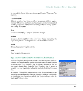 123
DEXwrite: Chairside Report Generator
be inserted into the text at the current cursor position, see “Parameters” on
page 126.
List of Templates
DEXwrite contains a long list of predefined templates to fulfill the require-
ments of different types of practices. You may choose the templates that
work for your practice and have them become your Report Library, see “Re-
port Library” on page 116.
Save
Choose after modifying a Template to save the changes.
Save As
Choose to give the modified version a new name thereby maintaining the
original Template and creating a new one with the modified contents.
Delete
Deletes the selected Template entirely.
Done
Close Templates Management.
8.5.2 Selecting the Templates For Your Personal Report Library
Open the Templates Management screen to select the templates to be con-
tained in your personal Report Library. Scroll down the list of templates and
locate the End of Listed Templates line. To choose a template for your Re-
port Library, drag it above the End of Listed Templates line. To remove a
template from your Report Library, drag it below the End of Listed Templates
line.
By dragging a Template to the top-most position, it will become your De-
fault Report and will be shown whenever you launch DEXwrite. For example,
an Endodontist may choose to have Endo Post Treatment Report as the de-
fault report for the practice.
DEXIS_9_EN.book Page 123 Tuesday, October 5, 2010 12:58 PM
 