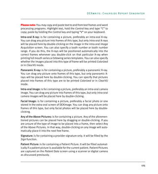 125
DEXwrite: Chairside Report Generator
Please note: You may copy and paste text to and from text frames and word
processing programs. Highlight text, hold the Control key and type “C” to
copy; paste by holding the Control key and typing “V” on your keyboard.
Intra-oral X-ray: is for containing a picture, preferably an intra-oral X-ray.
You can drag any picture into frames of this type, but only intra-oral X-rays
will be placed here by double-clicking on the image in the intra-oral Image
Acquisition screen. You can also specify a tooth number or tooth number
range. If you do this, the X-rays will be positioned automatically into the
correct frames whenever you double-click on that particular X-ray when
printing full mouth series or bitewing series templates. You can also specify
whether the images placed into this type of frame will be printed Colorized
or in ClearVU mode.
Panoramic X-ray: is for containing a picture, preferably a panoramic X-ray.
You can drag any picture onto frames of this type, but only panoramic X-
rays will be placed here by double-clicking. You can specify that pictures
placed into frames of this type are to be printed Colorized or in ClearVU
mode.
Intra-oral Image: is for containing a picture, preferably an intra-oral camera
image. You can drag any picture into frames of this type, but only intra-oral
camera images will be placed here by double-clicking.
Facial Image: is for containing a picture, preferably a facial photo or one
stored in the extra-oral screen of DEXimage. You can drag any picture onto
frames of this type, but only facial photos will be placed here by double-
clicking.
Any of the Above Pictures: is for containing a picture. Any of the aforemen-
tioned pictures can be placed here by dragging or double-clicking. If you
are unsure of the type of image to be placed into a frame, then select Any
of the Above Pictures. In that way, double-clicking on any image will auto-
matically place it into the next free frame.
Signature: is for containing a provider signature only. It will be filled by the
Sign function.
Patient Picture: is for containing a Patient Picture. It will be filled automat-
ically if a patient picture is available for the current patient. Patient Pictures
are captured on the Patient Data screen using a scanner or digital camera
as discussed previously.
DEXIS_9_EN.book Page 125 Tuesday, October 5, 2010 12:58 PM
 