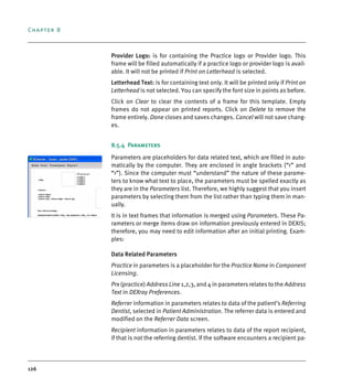 Chapter 8
126
Provider Logo: is for containing the Practice logo or Provider logo. This
frame will be filled automatically if a practice logo or provider logo is avail-
able. It will not be printed if Print on Letterhead is selected.
Letterhead Text: is for containing text only. It will be printed only if Print on
Letterhead is not selected. You can specify the font size in points as before.
Click on Clear to clear the contents of a frame for this template. Empty
frames do not appear on printed reports. Click on Delete to remove the
frame entirely. Done closes and saves changes. Cancel will not save chang-
es.
8.5.4 Parameters
Parameters are placeholders for data related text, which are filled in auto-
matically by the computer. They are enclosed in angle brackets (“<” and
“>”). Since the computer must “understand” the nature of these parame-
ters to know what text to place, the parameters must be spelled exactly as
they are in the Parameters list. Therefore, we highly suggest that you insert
parameters by selecting them from the list rather than typing them in man-
ually.
It is in text frames that information is merged using Parameters. These Pa-
rameters or merge items draw on information previously entered in DEXIS;
therefore, you may need to edit information after an initial printing. Exam-
ples:
Data Related Parameters
Practice in parameters is a placeholder for the Practice Name in Component
Licensing.
Prx (practice) Address Line 1,2,3, and 4 in parameters relates to the Address
Text in DEXray Preferences.
Referrer information in parameters relates to data of the patient’s Referring
Dentist, selected in Patient Administration. The referrer data is entered and
modified on the Referrer Data screen.
Recipient information in parameters relates to data of the report recipient,
if that is not the referring dentist. If the software encounters a recipient pa-
DEXIS_9_EN.book Page 126 Tuesday, October 5, 2010 12:58 PM
 