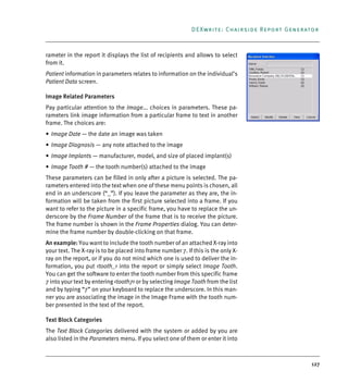 127
DEXwrite: Chairside Report Generator
rameter in the report it displays the list of recipients and allows to select
from it.
Patient information in parameters relates to information on the individual’s
Patient Data screen.
Image Related Parameters
Pay particular attention to the Image... choices in parameters. These pa-
rameters link image information from a particular frame to text in another
frame. The choices are:
• Image Date — the date an image was taken
• Image Diagnosis — any note attached to the image
• Image Implants — manufacturer, model, and size of placed implant(s)
• Image Tooth # — the tooth number(s) attached to the image
These parameters can be filled in only after a picture is selected. The pa-
rameters entered into the text when one of these menu points is chosen, all
end in an underscore (“_”). If you leave the parameter as they are, the in-
formation will be taken from the first picture selected into a frame. If you
want to refer to the picture in a specific frame, you have to replace the un-
derscore by the Frame Number of the frame that is to receive the picture.
The frame number is shown in the Frame Properties dialog. You can deter-
mine the frame number by double-clicking on that frame.
An example: You want to include the tooth number of an attached X-ray into
your text. The X-ray is to be placed into frame number 7. If this is the only X-
ray on the report, or if you do not mind which one is used to deliver the in-
formation, you put <tooth_> into the report or simply select Image Tooth.
You can get the software to enter the tooth number from this specific frame
7 into your text by entering <tooth7> or by selecting Image Tooth from the list
and by typing “7” on your keyboard to replace the underscore. In this man-
ner you are associating the image in the Image Frame with the tooth num-
ber presented in the text of the report.
Text Block Categories
The Text Block Categories delivered with the system or added by you are
also listed in the Parameters menu. If you select one of them or enter it into
DEXIS_9_EN.book Page 127 Tuesday, October 5, 2010 12:58 PM
 