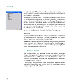 Chapter 8
128
the text, enclosed in “<” and “>”, the software will show the selection menu
for this Text Block Category allowing to enter one or more of the text blocks
of this category into the text.
An example: You want to define a place in the report where one or more of
the predefined diagnoses is to occur. You have a Text Block Category Diag-
noses, with several text blocks to select from. If you put <Diagnoses> into
your text, or have the computer do that by selecting Diagnoses from the Pa-
rameter Menu, the list of diagnoses will be displayed when the report is
generated. You select the applicable ones, and they will be inserted into
the text replacing the place holder.
For more on Text Blocks, see “Reusable Text Blocks” on page 120.
Input Fields
Any parameter that could not yet be replaced when the report is to be print-
ed, queued for printing, or e-mailed, causes an input window to be opened
allowing you to enter text to replace the place holder.
An example: The report text contains <Remark>. Since <Remark> is neither a
known parameter (like <Practice> or <Patient>) nor a Text Block Category, an
input window is shown when you select to print the report, asking for the
remark. It shows <Remark> in the title bar.
8.5.5 Saving the Template
After making changes to a Template, choose Save to make permanent
changes to this particular Template, or choose Save As to give the modified
Template a new name and therefore keep both the original and the new
template. Choose Delete to remove the Template entirely. Remember,
these are permanent changes.
If you try to exit without choosing any of these options, a warning will ap-
pear asking for a choice to save or not to save. This is a safeguard against
losing changes made to Templates.
DEXIS_9_EN.book Page 128 Tuesday, October 5, 2010 12:58 PM
 