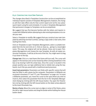 129
DEXwrite: Chairside Report Generator
8.5.6 Constructing your Own Template
The changes described in Templates Construction can be accomplished on
individual reports outside of Templates Management; however, the chang-
es will then take effect only for that current report and not for any subse-
quent report using the same template. It is only in Templates Management
that permanent changes to Templates can be accomplished.
We suggest that you first become familiar with the letters and reports in-
cluded with DEXwrite before attempting to alter existing templates or to cre-
ate your own.
Select a Template to modify: We suggest that you construct your own tem-
plate by selecting one that is similar, saving a copy under a new name, then
starting from there.
Click on Templates to open Templates Management, select a suitable tem-
plate from the list and click on it. Click on Save as… giving it a meaningful
name. This way, the original will not be altered. Close and re-open Tem-
plates Management and choose the new Template. As with all newly con-
structed Templates, it will be at the end of the list. You might want to drag
it up closer to the top.
Change text: Click on a text frame (the frame will turn red). The cursor will
appear in the text box and can be moved by either clicking elsewhere in the
box or by moving it with the arrow keys. Once the cursor is located in the
proper position you can type additional text or delete text using the key-
board, much like you would with a traditional word processor.
Insert text parameters: Parameters are fields with specific names that will
later be filled in with values by the computer. Parameters in DEXwrite are
enclosed in brackets (“<” and “>”), see “Parameters” on page 126. To insert
a DEXwrite parameter, you move the cursor to the spot where you wish to
insert it, then select the parameter from the list in the Templates Manage-
ment dialog by clicking with the left mouse button. You open the Parame-
ters List by clicking with the left mouse button on the down arrow adjacent
to the Insert Parameter box.
Resize a frame: Move the cursor over an edge or corner of the frame, press
the left or right mouse button and drag the border while holding the mouse
button down.
DEXIS_9_EN.book Page 129 Tuesday, October 5, 2010 12:58 PM
 