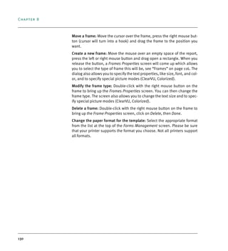 Chapter 8
130
Move a frame: Move the cursor over the frame, press the right mouse but-
ton (cursor will turn into a hook) and drag the frame to the position you
want.
Create a new frame: Move the mouse over an empty space of the report,
press the left or right mouse button and drag open a rectangle. When you
release the button, a Frames Properties screen will come up which allows
you to select the type of frame this will be, see “Frames” on page 116. The
dialog also allows you to specify the text properties, like size, font, and col-
or, and to specify special picture modes (ClearVU, Colorized).
Modify the frame type: Double-click with the right mouse button on the
frame to bring up the Frames Properties screen. You can then change the
frame type. The screen also allows you to change the text size and to spec-
ify special picture modes (ClearVU, Colorized).
Delete a frame: Double-click with the right mouse button on the frame to
bring up the Frame Properties screen, click on Delete, then Done.
Change the paper format for the template: Select the appropriate format
from the list at the top of the Forms Management screen. Please be sure
that your printer supports the format you choose. Not all printers support
all formats.
DEXIS_9_EN.book Page 130 Tuesday, October 5, 2010 12:58 PM
 