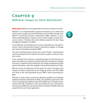 131
DEXclaim: Images as Claim Attachments
Chapter 9
DEXclaim: Images as Claim Attachments
Please note: DEXclaim is only applicable for dentists residing in the USA.
DEXclaim is an image-forwarding program that allows you to select X-ray
and/or camera images and other information and send them through Fast-
Attach™ by National Electronic Attachments (NEA). DEXclaim is not a
claim-submitting program. However, since it sends images in support of in-
surance claims, it becomes the claim-settling component for your image
management program from DEXIS.
To use DEXclaim and FastAttach you must be submitting your standard in-
surance claims electronically through a stand-alone program or through
your practice management program (PMP).
The claim submittal process passes your claim through a clearing-house
and the clearing-house then passes the claim to a payor, usually an insur-
ance carrier.
If your standard claim requires a supporting image, the clearing-house or
payor will notify you (usually the next day) either by an electronic message,
or by mail. In response to the notification, you simply use DEXclaim to enter
patient information, select the image(s), and send the attachment to NEA.
NEA then posts the attachment for the payor for review. Throughout this
chapter, we refer to attachment as the image document sent from DEXIS
and claim as the claim generated by your PMP’s claims processing pro-
gram.
DEXclaim is made of two components: DEXclaim by DEXIS and FastAttach
by National Electronic Attachments (NEA). Like all DEXIS components, DEX-
claim is automatically installed as part of the DEXIS suite. Through our part-
nership with NEA, FastAttach is also pre-installed for your convenience.
Once you open DEXclaim, you will be asked to complete the NEA install and
accept the end-user license agreement.
DEXIS_9_EN.book Page 131 Tuesday, October 5, 2010 12:58 PM
 