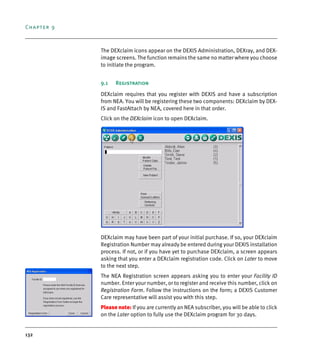 Chapter 9
132
The DEXclaim icons appear on the DEXIS Administration, DEXray, and DEX-
image screens. The function remains the same no matter where you choose
to initiate the program.
9.1 Registration
DEXclaim requires that you register with DEXIS and have a subscription
from NEA. You will be registering these two components: DEXclaim by DEX-
IS and FastAttach by NEA, covered here in that order.
Click on the DEXclaim icon to open DEXclaim.
DEXclaim may have been part of your initial purchase. If so, your DEXclaim
Registration Number may already be entered during your DEXIS installation
process. If not, or if you have yet to purchase DEXclaim, a screen appears
asking that you enter a DEXclaim registration code. Click on Later to move
to the next step.
The NEA Registration screen appears asking you to enter your Facility ID
number. Enter your number, or to register and receive this number, click on
Registration Form. Follow the instructions on the form; a DEXIS Customer
Care representative will assist you with this step.
Please note: If you are currently an NEA subscriber, you will be able to click
on the Later option to fully use the DEXclaim program for 30 days.
DEXIS_9_EN.book Page 132 Tuesday, October 5, 2010 12:58 PM
 