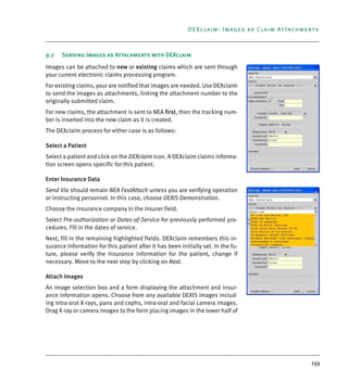 133
DEXclaim: Images as Claim Attachments
9.2 Sending Images as Attachments with DEXclaim
Images can be attached to new or existing claims which are sent through
your current electronic claims processing program.
For existing claims, your are notified that images are needed. Use DEXclaim
to send the images as attachments, linking the attachment number to the
originally submitted claim.
For new claims, the attachment is sent to NEA first, then the tracking num-
ber is inserted into the new claim as it is created.
The DEXclaim process for either case is as follows:
Select a Patient
Select a patient and click on the DEXclaim icon. A DEXclaim claims informa-
tion screen opens specific for this patient.
Enter Insurance Data
Send Via should remain NEA FastAttach unless you are verifying operation
or instructing personnel. In this case, choose DEXIS Demonstration.
Choose the insurance company in the Insurer field.
Select Pre-authorization or Dates-of-Service for previously performed pro-
cedures. Fill in the dates of service.
Next, fill in the remaining highlighted fields. DEXclaim remembers this in-
surance information for this patient after it has been initially set. In the fu-
ture, please verify the insurance information for the patient, change if
necessary. Move to the next step by clicking on Next.
Attach Images
An image selection box and a form displaying the attachment and insur-
ance information opens. Choose from any available DEXIS images includ-
ing intra-oral X-rays, pans and cephs, intra-oral and facial camera images.
Drag X-ray or camera images to the form placing images in the lower half of
DEXIS_9_EN.book Page 133 Tuesday, October 5, 2010 12:58 PM
 