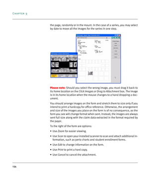 Chapter 9
134
the page, randomly or in the mount. In the case of a series, you may select
by date to move all the images for the series in one step.
Please note: Should you select the wrong image, you must drag it back to
its home location on the Click Images or Drag to Attachment box. The image
is in its home location when the mouse changes to a hand dropping a doc-
ument.
You should arrange images on the form and stretch them to size only if you
intend to print a hardcopy for office reference. Otherwise, the arrangement
and size of the images you place on the form is of no consequence, as the
form you see will change format when sent. Instead, the images are always
sent full size along with the claim data extracted in the format required by
the payor.
To the right of the form are options:
• Use Zoom for easier viewing.
• Use Scan to open your installed scanner to scan and attach additional in-
formation, such as perio charts and student enrollment forms.
• Use Edit to change information on the form.
• Use Print to print a hard copy.
• Use Cancel to cancel the attachment.
DEXIS_9_EN.book Page 134 Tuesday, October 5, 2010 12:58 PM
 
