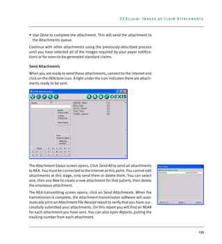 135
DEXclaim: Images as Claim Attachments
• Use Done to complete the attachment. This will send the attachment to
the Attachments queue.
Continue with other attachments using the previously described process
until you have selected all of the images required by your payor notifica-
tions or for soon-to-be-generated standard claims.
Send Attachments
When you are ready to send these attachments, connect to the internet and
click on the DEXclaim icon. A light under the icon indicates there are attach-
ments ready to be sent.
The Attachment Status screen opens. Click Send All to send all attachments
to NEA. You must be connected to the internet at this point. You cannot edit
attachments at this stage, only send them or delete them. You can select
one, then use New to create a new attachment for that patient, then delete
the erroneous attachment.
The NEA transmitting screen opens; click on Send Attachments. When the
transmission is complete, the attachment transmission software will auto-
matically print an Attachment File Receipt report to verify that you have suc-
cessfully submitted your attachments. On this report you will find an NEA#
for each attachment you have sent. You can also open Reports, pulling the
tracking number from each attachment.
DEXIS_9_EN.book Page 135 Tuesday, October 5, 2010 12:58 PM
 