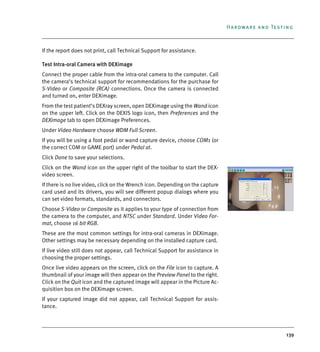 139
Hardware and Testing
If the report does not print, call Technical Support for assistance.
Test Intra-oral Camera with DEXimage
Connect the proper cable from the intra-oral camera to the computer. Call
the camera’s technical support for recommendations for the purchase for
S-Video or Composite (RCA) connections. Once the camera is connected
and turned on, enter DEXimage.
From the test patient’s DEXray screen, open DEXimage using the Wand icon
on the upper left. Click on the DEXIS logo icon, then Preferences and the
DEXimage tab to open DEXimage Preferences.
Under Video Hardware choose WDM Full Screen.
If you will be using a foot pedal or wand capture device, choose COM1 (or
the correct COM or GAME port) under Pedal at.
Click Done to save your selections.
Click on the Wand icon on the upper right of the toolbar to start the DEX-
video screen.
If there is no live video, click on the Wrench icon. Depending on the capture
card used and its drivers, you will see different popup dialogs where you
can set video formats, standards, and connectors.
Choose S-Video or Composite as it applies to your type of connection from
the camera to the computer, and NTSC under Standard. Under Video For-
mat, choose 16 bit RGB.
These are the most common settings for intra-oral cameras in DEXimage.
Other settings may be necessary depending on the installed capture card.
If live video still does not appear, call Technical Support for assistance in
choosing the proper settings.
Once live video appears on the screen, click on the File icon to capture. A
thumbnail of your image will then appear on the Preview Panel to the right.
Click on the Quit icon and the captured image will appear in the Picture Ac-
quisition box on the DEXimage screen.
If your captured image did not appear, call Technical Support for assis-
tance.
DEXIS_9_EN.book Page 139 Tuesday, October 5, 2010 12:58 PM
 
