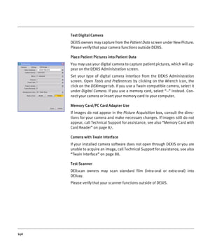 140
Test Digital Camera
DEXIS owners may capture from the Patient Data screen under New Picture.
Please verify that your camera functions outside DEXIS.
Place Patient Pictures into Patient Data
You may use your digital camera to capture patient pictures, which will ap-
pear on the DEXIS Administration screen.
Set your type of digital camera interface from the DEXIS Administration
screen. Open Tools and Preferences by clicking on the Wrench icon, the
click on the DEXimage tab. If you use a Twain compatible camera, select it
under Digital Camera. If you use a memory card, select “--” instead. Con-
nect your camera or insert your memory card to your computer.
Memory Card/PC Card Adapter Use
If images do not appear in the Picture Acquisition box, consult the direc-
tions for your camera and make necessary changes. If images still do not
appear, call Technical Support for assistance, see also “Memory Card with
Card Reader” on page 87.
Camera with Twain Interface
If your installed camera software does not open through DEXIS or you are
unable to acquire an image, call Technical Support for assistance, see also
“Twain Interface” on page 88.
Test Scanner
DEXscan owners may scan standard film (intra-oral or extra-oral) into
DEXray.
Please verify that your scanner functions outside of DEXIS.
DEXIS_9_EN.book Page 140 Tuesday, October 5, 2010 12:58 PM
 