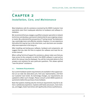 7
Installation, Care, and Maintenance
Chapter 2
Installation, Care, and Maintenance
Most telephone calls for assistance received by the DEXIS Customer Care
specialists stem from inadequate attention to hardware and software in-
stallation.
We recommend that you engage a qualified computer specialist or network
technician and develop a permanent relationship for your ongoing comput-
er needs. We understand the prospective of “saving money” by implement-
ing a seemingly more cost-effective solution; however, it is our experience
that while this may be true in the short term, such decisions are consider-
ably more expensive in the long run.
After installing and testing your software, hardware and components, we
suggest that you take the time to explore the software and read the on-
screen manual.
When calling Technical Support for assistance, please make sure that you
have access to the computer on which the DEXIS software is used and on
which the manual may be displayed. You will be instructed where to find
answers and solutions for your particular questions. This allows optimal
“over the phone” assistance.
2.1 Hardware Requirements
Our current hardware system requirements are available in the support sec-
tion on our web site www.dexis.com, from your representative, and from
our Customer Care Center. As technology changes, our requirements are
updated to reflect such changes. Please consult current DEXIS systems re-
quirements before the purchase of any hardware.
Note that systems meeting only the minimum requirements may fail to de-
liver a satisfactory experience. Systems with faster processors, more mem-
ory, and bigger, faster hard drives will significantly enhance performance.
DEXIS_9_EN.book Page 7 Tuesday, October 5, 2010 12:58 PM
 