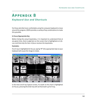 143
Keyboard Use and Shortcuts
Appendix B
Keyboard Use and Shortcuts
For those who feel more comfortable using the computer keyboard to move
around the program, DEXIS provides a variety of key combinations to make
this possible.
In Focus/Appropriate Key
Before listing the actual keystrokes, it is important to understand that at
any given time, there is one item on the screen that is highlighted or in fo-
cus; and that only the item in focus receives the keystrokes.
Examples:
If an X-ray is highlighted (in focus), typing “R” (the appropriate key) on your
keyboard will cause the image to rotate.
In the Intra-oral X-ray Capture screen, if a tooth on the chart is highlighted
(in focus), pressing the Enter key will set that tooth up for X-ray.
DEXIS_9_EN.book Page 143 Tuesday, October 5, 2010 12:58 PM
 
