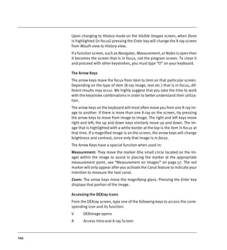 144
Upon changing to History mode on the Visible Images screen, when Done
is highlighted (in focus) pressing the Enter key will change the X-ray screen
from Mouth view to History view.
If a function screen, such as Navigator, Measurement, or Notes is open then
it becomes the screen that is in focus, not the program screen. To close it
and proceed with other keystrokes, you must type “O” on your keyboard.
The Arrow Keys
The arrow keys move the focus from item to item on that particular screen.
Depending on the type of item (X-ray image, text etc.) that is in focus, dif-
ferent results may occur. We highly suggest that you take the time to work
with the keystroke combinations in order to better understand their utiliza-
tion.
The arrow keys on the keyboard will most often move you from one X-ray im-
age to another. If there is more than one X-ray on the screen, try pressing
the arrow keys to move from image to image. The right and left keys move
right and left; the up and down keys similarly move up and down. The im-
age that is highlighted with a white border at the top is the item in focus at
that time. If a magnified image is on the screen, the arrow keys will change
brightness and contrast, since only that image is in focus.
The Arrow Keys have a special function when used in:
Measurement: They move the marker (the small circle located on the im-
age) within the image to assist in placing the marker at the appropriate
measurement point, see “Measurement on Images” on page 57. The red
marker will only appear after you activate the Canal feature to indicate your
intention to measure the root canal.
Zoom: The arrow keys move the magnifying glass. Pressing the Enter key
displays that portion of the image.
Accessing the DEXray Icons
From the DEXray screen, type one of the following keys to access the corre-
sponding icon and its function:
V DEXimage opens
A Access Intra-oral X-ray Screen
DEXIS_9_EN.book Page 144 Tuesday, October 5, 2010 12:58 PM
 