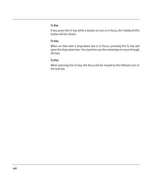 148
F1 Key
If you press the F1 key while a button or icon is in focus, the Tooltip of this
button will be shown.
F2 Key
When an item with a drop-down box is in focus, pressing the F2 key will
open the drop-down box. You may then use the arrow keys to move through
the box.
F3 Key
When pressing the F3 key, the focus will be moved to the leftmost icon in
the tool bar.
DEXIS_9_EN.book Page 148 Tuesday, October 5, 2010 12:58 PM
 