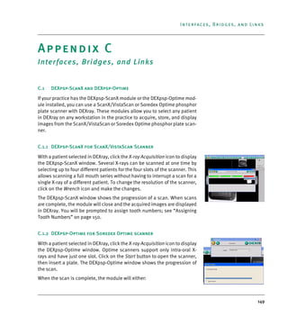 149
Interfaces, Bridges, and Links
Appendix C
Interfaces, Bridges, and Links
C.1 DEXpsp-ScanX and DEXpsp-Optime
If your practice has the DEXpsp-ScanX module or the DEXpsp-Optime mod-
ule installed, you can use a ScanX/VistaScan or Soredex Optime phosphor
plate scanner with DEXray. These modules allow you to select any patient
in DEXray on any workstation in the practice to acquire, store, and display
images from the ScanX/VistaScan or Soredex Optime phosphor plate scan-
ner.
C.1.1 DEXpsp-ScanX for ScanX/VistaScan Scanner
With a patient selected in DEXray, click the X-ray Acquisition icon to display
the DEXpsp-ScanX window. Several X-rays can be scanned at one time by
selecting up to four different patients for the four slots of the scanner. This
allows scanning a full mouth series without having to interrupt a scan for a
single X-ray of a different patient. To change the resolution of the scanner,
click on the Wrench icon and make the changes.
The DEXpsp-ScanX window shows the progression of a scan. When scans
are complete, the module will close and the acquired images are displayed
in DEXray. You will be prompted to assign tooth numbers; see “Assigning
Tooth Numbers” on page 150.
C.1.2 DEXpsp-Optime for Soredex Optime scanner
With a patient selected in DEXray, click the X-ray Acquisition icon to display
the DEXpsp-Optime window. Optime scanners support only intra-oral X-
rays and have just one slot. Click on the Start button to open the scanner,
then insert a plate. The DEXpsp-Optime window shows the progression of
the scan.
When the scan is complete, the module will either:
DEXIS_9_EN.book Page 149 Tuesday, October 5, 2010 12:58 PM
 
