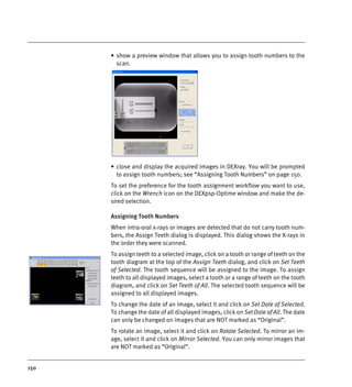 150
• show a preview window that allows you to assign tooth numbers to the
scan.
• close and display the acquired images in DEXray. You will be prompted
to assign tooth numbers; see “Assigning Tooth Numbers” on page 150.
To set the preference for the tooth assignment workflow you want to use,
click on the Wrench icon on the DEXpsp-Optime window and make the de-
sired selection.
Assigning Tooth Numbers
When intra-oral x-rays or images are detected that do not carry tooth num-
bers, the Assign Teeth dialog is displayed. This dialog shows the X-rays in
the order they were scanned.
To assign teeth to a selected image, click on a tooth or range of teeth on the
tooth diagram at the top of the Assign Teeth dialog, and click on Set Teeth
of Selected. The tooth sequence will be assigned to the image. To assign
teeth to all displayed images, select a tooth or a range of teeth on the tooth
diagram, and click on Set Teeth of All. The selected tooth sequence will be
assigned to all displayed images.
To change the date of an image, select it and click on Set Date of Selected.
To change the date of all displayed images, click on Set Date of All. The date
can only be changed on images that are NOT marked as “Original”.
To rotate an image, select it and click on Rotate Selected. To mirror an im-
age, select it and click on Mirror Selected. You can only mirror images that
are NOT marked as “Original”.
DEXIS_9_EN.book Page 150 Tuesday, October 5, 2010 12:58 PM
 