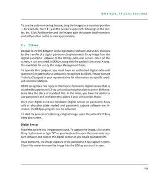 151
Interfaces, Bridges, and Links
To use the auto-numbering feature, drag the images to a mounted position
— for example, teeth #1-3 on the screen's upper left, bitewings in the cen-
ter, etc. Click AutoNumber and the images gain the proper tooth numbers
and will position on the screen appropriately.
C.2 DEXpan
DEXpan is the link between digital panoramic software and DEXIS. It allows
for the transfer of a digital panoramic/cephalometric X-ray image from the
digital panoramic software to the DEXray extra-oral screen. Once on the
screen, it can be stored in DEXray along with the patient’s intra-oral X-rays.
It is available for use by the Image Management Tools.
To operate this program, you must have an authorized digital extra-oral
(panoramic) system whose software is recognized by DEXIS. Please contact
Technical Support or your representative for information on specific prod-
uct recommendations.
DEXIS recognizes two types of interfaces: Panoramic digital sensor that is
attached to a panoramic X-ray unit and a phosphor plate scanner. Both sys-
tems take the place of standard film. In the latter, you have the ability to
use panoramic and cephalometric plates if your unit accepts these.
Once your digital extra-oral hardware (digital sensor on panoramic X-ray
unit or phosphor plate reader) and panoramic capture software are in-
stalled, the DEXpan program can be activated.
To start the process of obtaining a digital image, open the patient’s DEXray
extra-oral screen.
Digital Sensor
Place the patient into the panoramic unit. To capture the image, click on the
X-ray capture icon or type “X” on your keyboard to open the panoramic cap-
ture software and expose the digital sensor as you would standard film.
Once complete, the image appears in the panoramic X-ray capture screen.
Close this screen to move the image into the DEXray extra-oral screen.
DEXIS_9_EN.book Page 151 Tuesday, October 5, 2010 12:58 PM
 