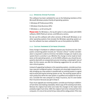 Chapter 2
8
2.1.1 Operating System Platform
This software has been validated for use on the following members of the
Microsoft Windows product family of operating systems:
• Windows XP Professional (SP3)
• Windows Vista Business (SP1)
• Windows 7, 32-bit and 64-bit
Please note: For Windows 7, the 64-bit option is only available with DEXIS
software, DEXIS Platinum sensor, and DEXcam3 camera.
Do not use this software with other versions of Microsoft Windows or on
other operating systems that emulate the Windows operating system un-
less the software has been validated for use on that platform by DEXIS.
2.1.2 Caution: Hardware & Software Upgrades
Every change in hardware or software exposes your business to risk. Com-
puters containing patient records are “mission critical.” Careful consider-
ation is required in order to minimize risk before changes are made to any
system that is currently in use. Whether the change is to be made to hard-
ware, to the operating system, or to the DEXIS software, you should be pre-
pared to deal with an unexpected outcome including a catastrophic loss of
data. For this reason, we offer the following suggestions for use with mis-
sion-critical systems:
Instead of upgrading hardware or the operating system, consider purchas-
ing a new pre-configured system. Computers are amazingly inexpensive to-
day; bringing-up a new system in parallel with an existing system is a good
way to avoid placing the existing system at risk. The existing system will re-
main productive while the new system is qualified and readied for full ser-
vice. Consider the new computer as cheap insurance, but it’s even better
than insurance because you get to keep it.
If you must upgrade your existing system, consider purchasing an addition-
al hard drive and making a bootable, literal copy of the existing hard drive.
Remove the original hard drive and make the changes to the newer (and
probably larger) hard drive. With the original hard drive removed from the
computer, it is not at risk and all of your data will be safeguarded. If the new
DEXIS_9_EN.book Page 8 Tuesday, October 5, 2010 12:58 PM
 