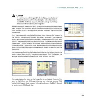 153
Interfaces, Bridges, and Links
CAUTION
To avoid improper linking and/or loss of data, installation of
DEXIS Integrator should not be attempted without assistance
from DEXIS Technical Support. Always back up your image
database before installing the Integrator!
All patient records are entered and chosen through your practice manage-
ment program. The Integrator will obtain information about the selected pa-
tient from the practice management program automatically without user
intervention.
Once the Integrator is installed and verified, open the chairside program of
the practice management program and select a patient. The Integrator
screen will appear and will show the images already present in DEXIS. Most
practice management programs require that the chairside program (some-
times called ‘charting program’ or ‘clinical module’) be installed and open.
This may require a separate license. With some practice management pro-
grams the Integrator already appears when the patient is selected from the
patient list.
You may size and position the Integrator window so that it best fits into the
screen layout of the practice management program. Once configured, the
window will always be displayed in the same position and size.
You may now use the icons on the Integrator screen to view the stored im-
ages on the DEXray and DEXimage intra-oral and extra-oral screens. Click
on the DEXIS logo to show program information, to open the DEXIS Manual,
or to access the DEXIS web site.
DEXIS_9_EN.book Page 153 Tuesday, October 5, 2010 12:58 PM
 