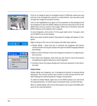 154
Click on an image to open an enlarged version in DEXview, where you may
enhance it by changing the contrast or using ClearVu. You may also scroll
through the images by using the arrows.
Click on the highlighted icon again or click anywhere on the background of
the Integrator to open the DEXIS software so that you have full access to the
DEXIS tools and can acquire new images. When you’re finished, close the
DEXIS software and Integrator will re-appear.
To close Integrator, click on the ‘x’ in the upper right corner. To reopen, click
on the DEXIS icon on the taskbar.
When you select another patient, that patient’s images will appear in Inte-
grator.
Right-clicking on the icon on the taskbar will offer other options:
• Hidden Mode — when this box is checked, the Integrator will remain
closed and left-clicking the taskbar will open the DEXIS Imaging Software
(see below).
• Move to Home Position moves the Integrator window to its original posi-
tion and size.
• Exit closes the Integrator. Note that you will need to close the practice
management program before you close Integrator.
• Continue closes the popup dialog and continues operation in the select-
ed mode.
Hidden Mode
Hidden Mode lets Integrator run in background without its window being
displayed. This may be useful if your screen is small and you find the win-
dow showing the selected patient’s images inconvenient.
To switch to Hidden Mode, right-click on the DEXIS taskbar icon and check
the appropriate box. To switch back to standard mode, uncheck the box.
When in Hidden Mode, left-click on the taskbar icon to open the DEXIS soft-
ware for the selected patient.
DEXIS_9_EN.book Page 154 Tuesday, October 5, 2010 12:58 PM
 