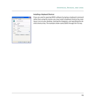 155
Interfaces, Bridges, and Links
Installing a Keyboard Shortcut
If you are used to opening DEXIS software by typing a keyboard command
rather than using the mouse, you may install a keyboard shortcut by creat-
ing an icon on your desktop, starting the Integrator, and specifying the de-
sired shortcut key. The example shown starts DEXIS through the F10 key.
DEXIS_9_EN.book Page 155 Tuesday, October 5, 2010 12:58 PM
 