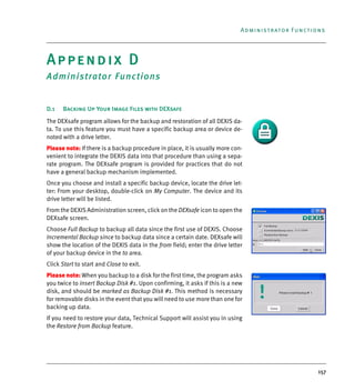 157
Administrator Functions
Appendix D
Administrator Functions
D.1 Backing Up Your Image Files with DEXsafe
The DEXsafe program allows for the backup and restoration of all DEXIS da-
ta. To use this feature you must have a specific backup area or device de-
noted with a drive letter.
Please note: If there is a backup procedure in place, it is usually more con-
venient to integrate the DEXIS data into that procedure than using a sepa-
rate program. The DEXsafe program is provided for practices that do not
have a general backup mechanism implemented.
Once you choose and install a specific backup device, locate the drive let-
ter: From your desktop, double-click on My Computer. The device and its
drive letter will be listed.
From the DEXIS Administration screen, click on the DEXsafe icon to open the
DEXsafe screen.
Choose Full Backup to backup all data since the first use of DEXIS. Choose
Incremental Backup since to backup data since a certain date. DEXsafe will
show the location of the DEXIS data in the from field; enter the drive letter
of your backup device in the to area.
Click Start to start and Close to exit.
Please note: When you backup to a disk for the first time, the program asks
you twice to insert Backup Disk #1. Upon confirming, it asks if this is a new
disk, and should be marked as Backup Disk #1. This method is necessary
for removable disks in the event that you will need to use more than one for
backing up data.
If you need to restore your data, Technical Support will assist you in using
the Restore from Backup feature.
DEXIS_9_EN.book Page 157 Tuesday, October 5, 2010 12:58 PM
 