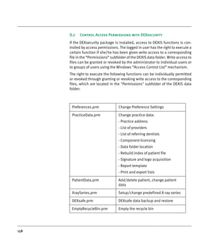 158
D.2 Control Access Permissions with DEXsecurity
If the DEXsecurity package is installed, access to DEXIS functions is con-
trolled by access permissions. The logged in user has the right to execute a
certain function if she/he has been given write access to a corresponding
file in the “Permissions” subfolder of the DEXIS data folder. Write access to
files can be granted or revoked by the administrator to individual users or
to groups of users using the Windows “Access Control List” mechanism.
The right to execute the following functions can be individually permitted
or revoked through granting or revoking write access to the corresponding
files, which are located in the "Permissions" subfolder of the DEXIS data
folder:
Preferences.prm Change Preference Settings
PracticeData.prm Change practice data:
- Practice address
- List of providers
- List of referring dentists
- Component licensing
- Data folder location
- Rebuild index of patient file
- Signature and logo acquisition
- Report template
- Print and export lists
PatientData.prm Add/delete patient, change patient
data
XraySeries.prm Setup/change predefined X-ray series
DEXsafe.prm DEXsafe data backup and restore
EmptyRecycleBin.prm Empty the recycle bin
DEXIS_9_EN.book Page 158 Tuesday, October 5, 2010 12:58 PM
 