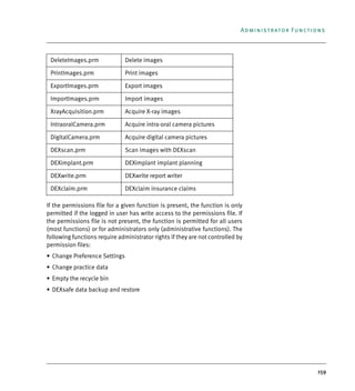 159
Administrator Functions
If the permissions file for a given function is present, the function is only
permitted if the logged in user has write access to the permissions file. If
the permissions file is not present, the function is permitted for all users
(most functions) or for administrators only (administrative functions). The
following functions require administrator rights if they are not controlled by
permission files:
• Change Preference Settings
• Change practice data
• Empty the recycle bin
• DEXsafe data backup and restore
DeleteImages.prm Delete images
PrintImages.prm Print images
ExportImages.prm Export images
ImportImages.prm Import images
XrayAcquisition.prm Acquire X-ray images
IntraoralCamera.prm Acquire intra-oral camera pictures
DigitalCamera.prm Acquire digital camera pictures
DEXscan.prm Scan images with DEXscan
DEXimplant.prm DEXimplant implant planning
DEXwrite.prm DEXwrite report writer
DEXclaim.prm DEXclaim insurance claims
DEXIS_9_EN.book Page 159 Tuesday, October 5, 2010 12:58 PM
 