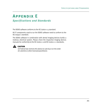 161
Specifications and Standards
Appendix E
Specifications and Standards
The DEXIS software conforms to the IEC 60601-1-4 standard.
All IT components used to run the DEXIS software need to conform to the
IEC 60950-1 standard.
The DEXIS software in combination with dental imaging devices builds a
medical, electrical system. Please check the respective imaging devices
manuals for conformity to the IEC 60601-1 and IEC 60601-1-1 standards.
CAUTION
US Federal law restricts this device to sale by or on the order
of a dentist or other licensed practitioner.
DEXIS_9_EN.book Page 161 Tuesday, October 5, 2010 12:58 PM
 