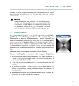 9
Installation, Care, and Maintenance
changes are found to be unsatisfactory after a suitable evaluation period,
you can always re-install the old hard drive and fully restore your previous
environment.
CAUTION
Always back-up your data and store it off site. Before assum-
ing that your back-up efforts have been successful, make
sure that you understand the backup process and practice
the restore process at least once on a test system. Verify that
both the operating system and data have been preserved.
2.1.3 Diagnostic Imaging
It is in the display of images on the screen that your needs dramatically de-
part from the needs of ordinary computer users. The quality of image pre-
sentation will be important in your selection of a monitor and video card.
Carefully evaluate your selection prior to purchase. DEXIS provides the DEX-
screen program for this purpose. DEXscreen leads you through a variety of
tests that evaluate the quality and setting of the monitor. DEXscreen can be
accessed from the installation CD-ROM by clicking Test your Monitor with
DEXscreen. You can also access it from the Tools icon in DEXIS Administra-
tion.
DEXscreen is self-explaining and guides you through its menus.
Here are a few things that we have learned after many years of experience:
• Premium monitors are highly recommended. Your needs are similar to
those of a professional image scientist or a commercial photographer, so
treat yourself to the best quality.
• If cost is a concern, choose a premium CRT monitor over a low-cost LCD
monitor.
• LCD monitors must have a contrast ratio of 400:1 or better. Before pur-
chasing an LCD monitor, test its capability to display all 256 shades of
gray accurately.
• When selecting a laptop computer, choose models with LCD screens rec-
ommended for use with photographic imaging.
DEXIS_9_EN.book Page 9 Tuesday, October 5, 2010 12:58 PM
 