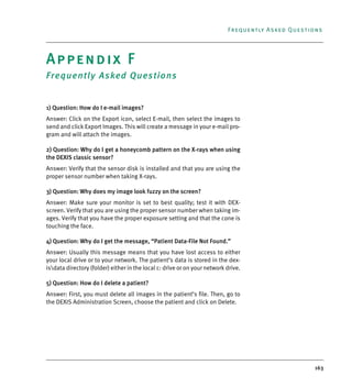 163
Frequently Asked Questions
Appendix F
Frequently Asked Questions
1) Question: How do I e-mail images?
Answer: Click on the Export icon, select E-mail, then select the images to
send and click Export Images. This will create a message in your e-mail pro-
gram and will attach the images.
2) Question: Why do I get a honeycomb pattern on the X-rays when using
the DEXIS classic sensor?
Answer: Verify that the sensor disk is installed and that you are using the
proper sensor number when taking X-rays.
3) Question: Why does my image look fuzzy on the screen?
Answer: Make sure your monitor is set to best quality; test it with DEX-
screen. Verify that you are using the proper sensor number when taking im-
ages. Verify that you have the proper exposure setting and that the cone is
touching the face.
4) Question: Why do I get the message, “Patient Data-File Not Found.”
Answer: Usually this message means that you have lost access to either
your local drive or to your network. The patient’s data is stored in the dex-
isdata directory (folder) either in the local c: drive or on your network drive.
5) Question: How do I delete a patient?
Answer: First, you must delete all images in the patient’s file. Then, go to
the DEXIS Administration Screen, choose the patient and click on Delete.
DEXIS_9_EN.book Page 163 Tuesday, October 5, 2010 12:58 PM
 