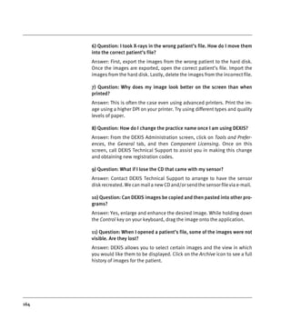 164
6) Question: I took X-rays in the wrong patient’s file. How do I move them
into the correct patient’s file?
Answer: First, export the images from the wrong patient to the hard disk.
Once the images are exported, open the correct patient’s file. Import the
images from the hard disk. Lastly, delete the images from the incorrect file.
7) Question: Why does my image look better on the screen than when
printed?
Answer: This is often the case even using advanced printers. Print the im-
age using a higher DPI on your printer. Try using different types and quality
levels of paper.
8) Question: How do I change the practice name once I am using DEXIS?
Answer: From the DEXIS Administration screen, click on Tools and Prefer-
ences, the General tab, and then Component Licensing. Once on this
screen, call DEXIS Technical Support to assist you in making this change
and obtaining new registration codes.
9) Question: What if I lose the CD that came with my sensor?
Answer: Contact DEXIS Technical Support to arrange to have the sensor
disk recreated. We can mail a new CD and/or send the sensor file via e-mail.
10) Question: Can DEXIS images be copied and then pasted into other pro-
grams?
Answer: Yes, enlarge and enhance the desired image. While holding down
the Control key on your keyboard, drag the image onto the application.
11) Question: When I opened a patient’s file, some of the images were not
visible. Are they lost?
Answer: DEXIS allows you to select certain images and the view in which
you would like them to be displayed. Click on the Archive icon to see a full
history of images for the patient.
DEXIS_9_EN.book Page 164 Tuesday, October 5, 2010 12:58 PM
 