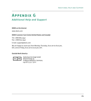 165
Additional Help and Support
Appendix G
Additional Help and Support
DEXIS on the Internet
www.dexis.com
DEXIS Customer Care Center (United States and Canada)
Tel: 1-888-883-3947
Fax: 1-888-833-3947
E-mail: support@dexis.com
We are happy to assist you from Monday–Thursday, 8:00 am to 8:00 pm,
EST, and on Friday, 8:00 am to 6:00 pm, EST.
Outside North America
Kaltenbach & Voigt GmbH
Bismarckring 39
D-88400 Biberach, Germany
+49 (0) 73 51 / 56-0
DEXIS_9_EN.book Page 165 Tuesday, October 5, 2010 12:58 PM
 