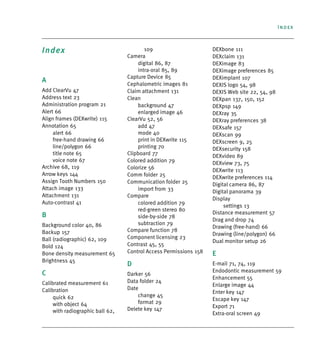 Index
Index
A
Add ClearVu 47
Address text 23
Administration program 21
Alert 66
Align frames (DEXwrite) 115
Annotation 65
alert 66
free-hand drawing 66
line/polygon 66
title note 65
voice note 67
Archive 68, 119
Arrow keys 144
Assign Tooth Numbers 150
Attach image 133
Attachment 131
Auto-contrast 41
B
Background color 40, 86
Backup 157
Ball (radiographic) 62, 109
Bold 124
Bone density measurement 65
Brightness 45
C
Calibrated measurement 61
Calibration
quick 62
with object 64
with radiographic ball 62,
109
Camera
digital 86, 87
intra-oral 85, 89
Capture Device 85
Cephalometric images 81
Claim attachment 131
Clean
background 47
enlarged image 46
ClearVu 52, 56
add 47
mode 40
print in DEXwrite 115
printing 70
Clipboard 77
Colored addition 79
Colorize 56
Comm folder 25
Communication folder 25
import from 33
Compare
colored addition 79
red-green stereo 80
side-by-side 78
subtraction 79
Compare function 78
Component licensing 23
Contrast 45, 55
Control Access Permissions 158
D
Darker 56
Data folder 24
Date
change 45
format 29
Delete key 147
DEXbone 111
DEXclaim 131
DEXimage 83
DEXimage preferences 85
DEXimplant 107
DEXIS logo 54, 98
DEXIS Web site 22, 54, 98
DEXpan 137, 150, 152
DEXpsp 149
DEXray 35
DEXray preferences 38
DEXsafe 157
DEXscan 99
DEXscreen 9, 25
DEXsecurity 158
DEXvideo 89
DEXview 73, 75
DEXwrite 113
DEXwrite preferences 114
Digital camera 86, 87
Digital panorama 39
Display
settings 13
Distance measurement 57
Drag and drop 74
Drawing (free-hand) 66
Drawing (line/polygon) 66
Dual monitor setup 26
E
E-mail 71, 74, 119
Endodontic measurement 59
Enhancement 55
Enlarge image 44
Enter key 147
Escape key 147
Export 71
Extra-oral screen 49
DEXIS_9_EN.book Page 1 Tuesday, October 5, 2010 12:58 PM
 