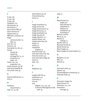 Index
F
F1 key 148
F2 key 148
F3 key 148
FastAttach 131
File backups 19
File format 72
Five anterior FMS 40
Flash memory 87
Flipped view 40
FMS with 5 anteriors 40
Folder
communication 25
data 24
Font 28, 124
Fontsize 124
Foot pedal 10, 86, 93
Format
history 69
mouth 69
of image file 23, 72
of printout 70
paper 122
Frame 116, 124
properties 124
Frame removal 39, 86
Free-hand drawing 66
Full screen view 44
G
General preferences 22
Grid 57
H
Hardware
requirements 7
Help 22, 54, 98
Hide Patient List 28
History format 69
Home 52
I
Image annotation 65
Image archive 68
Image enhancement 55
Image file format 23
Image parameters 44
Image security 80
Image selection 117
Implant library 109
Implant planning 108
Import 75
Initials 24
Installation
program 15
Insurance data 133
Intra-oral camera 85, 89
Intra-oral screen 49
Intra-oral video image 89
Invert 55
Italic 124
K
Keyboard 143
L
Length of RC file 41
Letterhead 119
Licensing 23
Line 66
Link
DEXpan 137, 150, 152
to Practice Management Soft-
ware 34
Logo 27
M
Measurement 57
angles 58
bone density 65
calibrated 61
distance 57
endodontic 59
recording 61
Memory card 87
Mirror 45, 91
Monitor 9
settings 13
Monitor Test 25
Mounted format 69
Mouth format 69
Move images 43
Move images to correct patient 73
N
Navigator 24, 46
NEA 131
Neutral 55
O
One tooth series 43
Optime 149
Osseointegration monitoring 111
Overview mode 49
P
Panoramic images 81
Paper format 122
Parameter 122, 126
Parameters
of image 44
DEXIS_9_EN.book Page 2 Tuesday, October 5, 2010 12:58 PM
 