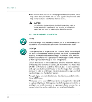 Chapter 2
10
• LCD monitors must be used in native (highest offered) resolution. Since
high screen resolution makes text and icons appear small, monitors with
high native resolution are often not the best choice.
CAUTION
LCD monitors display images accurately only when used in
native resolution; therefore do not attempt to enlarge dis-
played text and icons by lowering the resolution setting.
2.1.4 Special Hardware Requirements
DEXray
To acquire images using the DEXray software, the PC on which DEXray is in-
stalled must be connected to a sensor that has the applicable driver.
DEXimage
DEXimage requires an image source and a capture device. The quality of
the result cannot be better than the quality of the source. Expensive cam-
eras may offer higher resolution still images at low frame rates, while full-
motion video cameras may capture dozens of frames per second, but none
of them high resolution enough to allow enlargements.
Capture devices may be interfaced directly to boards installed in the back
of the computer or to interfaces such as USB. The interface you choose may
affect the performance or usability of the result. Ease of use is also impor-
tant. A product that requires the user to transfer images from camera to
computer in order to send images may be less usable than a product that
transfers images in a “hands free” fashion.
Always test your camera installation as a stand-alone device before inter-
facing to DEXimage.
A foot pedal can be used in DEXimage to start and stop the live video and
to capture still pictures. DEXimage can handle foot pedals connected to a
serial port and pedals connected to a game port. Some cameras have a
capture button that can be used instead of a serial port foot pedal.
DEXIS_9_EN.book Page 10 Tuesday, October 5, 2010 12:58 PM
 