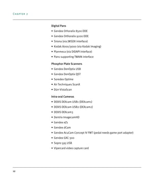 Chapter 2
12
Digital Pans
• Gendex Orhoralix 8500 DDE
• Gendex Orthoralix 9200 DDE
• Sirona (via JWSDX interface)
• Kodak 8000/9000 (via Kodak Imaging)
• Planmeca (via DIDAPI interface)
• Pans supporting TWAIN interface
Phosphor Plate Scanners
• Gendex DenOptix USB
• Gendex DenOptix QST
• Soredex Optime
• Air Techniques ScanX
• Dürr VistaScan
Intra-oral Cameras
• DEXIS DEXcam USB1 (DEXcam1)
• DEXIS DEXcam USB2 (DEXcam2)
• DEXIS DEXcam3
• Dentrix ImagecamHD
• Gendex eZ1
• Gendex dCam
• Gendex AcuCam Concept IV FWT (pedal needs game port adapter)
• Gendex GXC-300
• Sopro 595 USB
• Vipercard video capture card
DEXIS_9_EN.book Page 12 Tuesday, October 5, 2010 12:58 PM
 