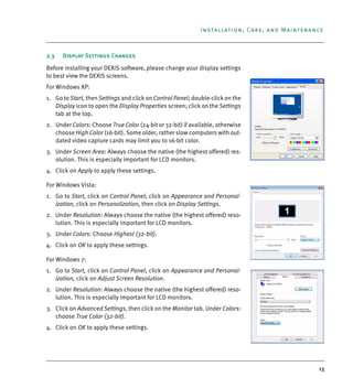 13
Installation, Care, and Maintenance
2.3 Display Settings Changes
Before installing your DEXIS software, please change your display settings
to best view the DEXIS screens.
For Windows XP:
1. Go to Start, then Settings and click on Control Panel; double-click on the
Display icon to open the Display Properties screen; click on the Settings
tab at the top.
2. Under Colors: Choose True Color (24-bit or 32-bit) if available, otherwise
choose High Color (16-bit). Some older, rather slow computers with out-
dated video capture cards may limit you to 16-bit color.
3. Under Screen Area: Always choose the native (the highest offered) res-
olution. This is especially important for LCD monitors.
4. Click on Apply to apply these settings.
For Windows Vista:
1. Go to Start, click on Control Panel; click on Appearance and Personal-
ization, click on Personalization, then click on Display Settings.
2. Under Resolution: Always choose the native (the highest offered) reso-
lution. This is especially important for LCD monitors.
3. Under Colors: Choose Highest (32-bit).
4. Click on OK to apply these settings.
For Windows 7:
1. Go to Start, click on Control Panel; click on Appearance and Personal-
ization, click on Adjust Screen Resolution.
2. Under Resolution: Always choose the native (the highest offered) reso-
lution. This is especially important for LCD monitors.
3. Click on Advanced Settings, then click on the Monitor tab. Under Colors:
choose True Color (32-bit).
4. Click on OK to apply these settings.
DEXIS_9_EN.book Page 13 Tuesday, October 5, 2010 12:58 PM
 